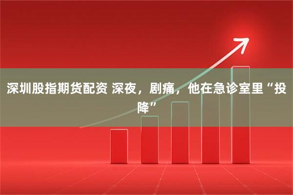 深圳股指期货配资 深夜，剧痛，他在急诊室里“投降”