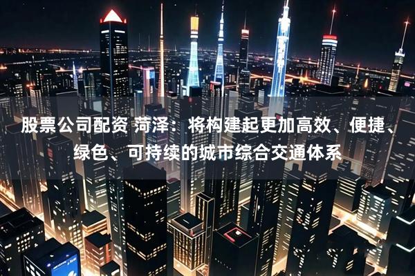 股票公司配资 菏泽：将构建起更加高效、便捷、绿色、可持续的城市综合交通体系