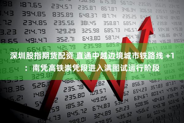 深圳股指期货配资 直通中越边境城市铁路线 +1：南凭高铁崇凭段进入满图试运行阶段