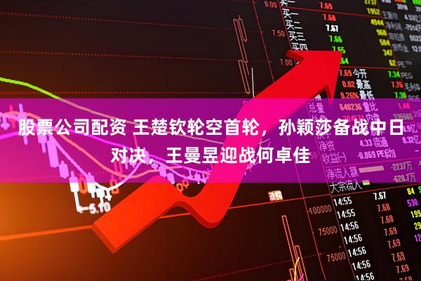 股票公司配资 王楚钦轮空首轮，孙颖莎备战中日对决，王曼昱迎战何卓佳