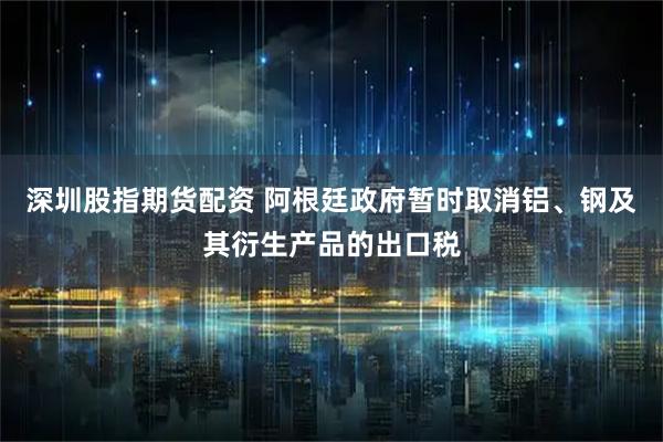 深圳股指期货配资 阿根廷政府暂时取消铝、钢及其衍生产品的出口税